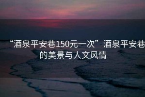 “酒泉平安巷150元一次”酒泉平安巷的美景與人文風情