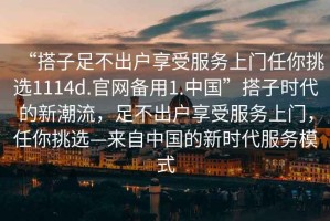 “搭子足不出戶享受服務上門任你挑選1114d.官網備用1.中國”搭子時代的新潮流，足不出戶享受服務上門，任你挑選—來自中國的新時代服務模式