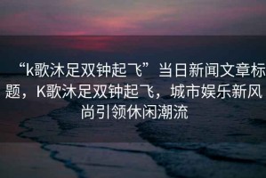 “k歌沐足雙鐘起飛”當(dāng)日新聞文章標(biāo)題，K歌沐足雙鐘起飛，城市娛樂新風(fēng)尚引領(lǐng)休閑潮流