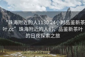 “珠海附近的人1130.24小時品鑒新茶葉.cc”珠海附近的人們，品鑒新茶葉的日夜探索之旅