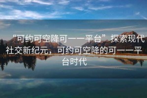 “可約可空降可一一平臺(tái)”探索現(xiàn)代社交新紀(jì)元，可約可空降的可一一平臺(tái)時(shí)代