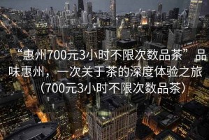 “惠州700元3小時(shí)不限次數(shù)品茶”品味惠州，一次關(guān)于茶的深度體驗(yàn)之旅（700元3小時(shí)不限次數(shù)品茶）