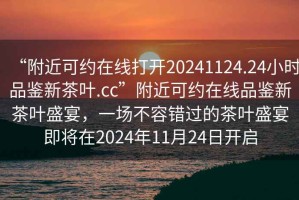 “附近可約在線打開20241124.24小時品鑒新茶葉.cc”附近可約在線品鑒新茶葉盛宴，一場不容錯過的茶葉盛宴即將在2024年11月24日開啟
