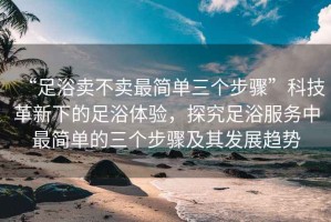 “足浴賣不賣最簡單三個(gè)步驟”科技革新下的足浴體驗(yàn)，探究足浴服務(wù)中最簡單的三個(gè)步驟及其發(fā)展趨勢