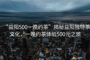 “益陽500一晚約茶”揭秘益陽獨特茶文化，一晚約茶體驗500元之旅