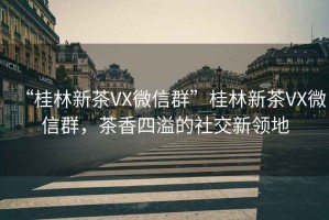 “桂林新茶VX微信群”桂林新茶VX微信群，茶香四溢的社交新領地