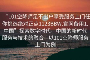 “101空降師足不出戶享受服務上門任你挑選絕對正點1123BBW.官網備用1.中國”探索數字時代，中國的新時代服務與技術的融合—以101空降師服務上門為例