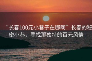 “長春100元小巷子在哪啊”長春的秘密小巷，尋找那獨特的百元風情