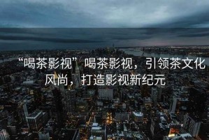 “喝茶影視”喝茶影視，引領茶文化風尚，打造影視新紀元