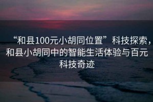 “和縣100元小胡同位置”科技探索，和縣小胡同中的智能生活體驗(yàn)與百元科技奇跡