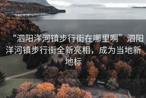 “泗陽洋河鎮步行街在哪里啊”泗陽洋河鎮步行街全新亮相，成為當地新地標
