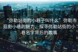 “彌勒站街的小巷子叫什么”彌勒市逛街小巷的魅力，探尋彌勒站街的小巷名字背后的故事