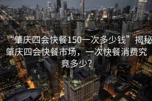 “肇慶四會快餐150一次多少錢”揭秘肇慶四會快餐市場，一次快餐消費究竟多少？