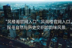 “風樓閣官網入口”風閣樓官網入口，探尋自然與歷史交織的韻味風景