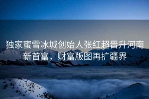 獨(dú)家蜜雪冰城創(chuàng)始人張紅超晉升河南新首富，財(cái)富版圖再擴(kuò)疆界