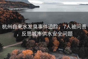 杭州自來水發臭事件追蹤，7人被問責，反思城市供水安全問題