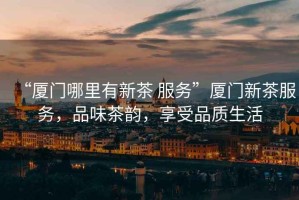 “廈門哪里有新茶 服務(wù)”廈門新茶服務(wù)，品味茶韻，享受品質(zhì)生活