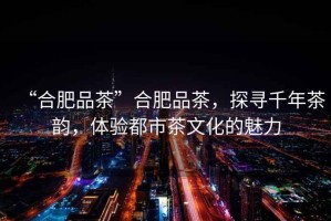 “合肥品茶”合肥品茶，探尋千年茶韻，體驗都市茶文化的魅力
