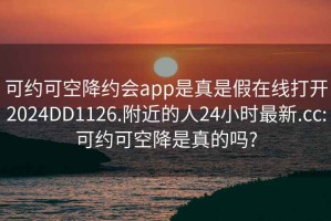 可約可空降約會app是真是假在線打開2024DD1126.附近的人24小時最新.cc:可約可空降是真的嗎?