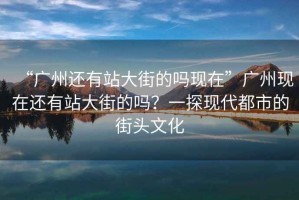 “廣州還有站大街的嗎現在”廣州現在還有站大街的嗎？一探現代都市的街頭文化