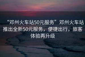 “鄧州火車站50元服務(wù)”鄧州火車站推出全新50元服務(wù)，便捷出行，旅客體驗(yàn)再升級(jí)