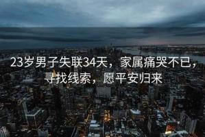 23歲男子失聯(lián)34天，家屬痛哭不已，尋找線索，愿平安歸來