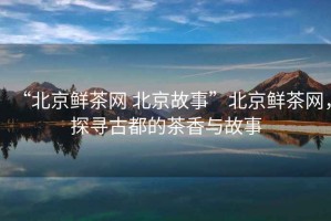 “北京鮮茶網(wǎng) 北京故事”北京鮮茶網(wǎng)，探尋古都的茶香與故事