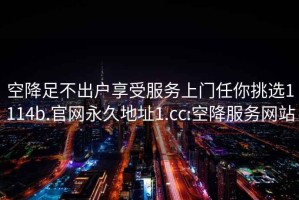 空降足不出戶享受服務上門任你挑選1114b.官網永久地址1.cc:空降服務網站