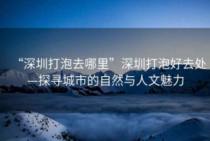 “深圳打泡去哪里”深圳打泡好去處—探尋城市的自然與人文魅力