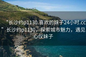 “長沙約p1130.喜歡的妹子24小時.cc”長沙約p1130，探索城市魅力，遇見心儀妹子