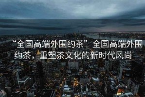“全國高端外圍約茶”全國高端外圍約茶，重塑茶文化的新時代風尚