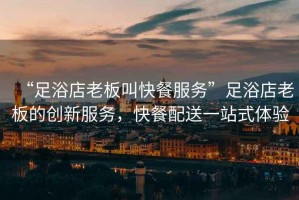 “足浴店老板叫快餐服務”足浴店老板的創新服務，快餐配送一站式體驗