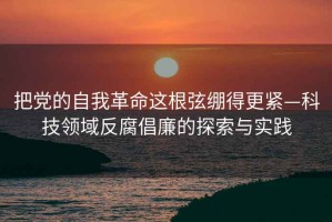把黨的自我革命這根弦繃得更緊—科技領域反腐倡廉的探索與實踐