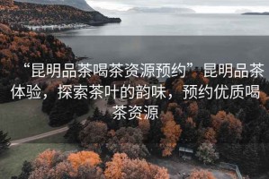 “昆明品茶喝茶資源預約”昆明品茶體驗，探索茶葉的韻味，預約優質喝茶資源