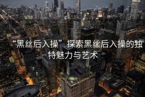 “黑絲后入操”探索黑絲后入操的獨特魅力與藝術