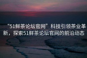 “51鮮茶論壇官網(wǎng)”科技引領(lǐng)茶業(yè)革新，探索51鮮茶論壇官網(wǎng)的前沿動(dòng)態(tài)