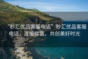 “秒匯優品客服電話”秒匯優品客服電話，連接你我，共創美好時光