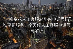 “唯享花人工客服24小時電話號碼”唯享花服務，全天候人工客服電話號碼解析