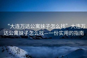 “大連萬達公寓妹子怎么找”大連萬達公寓妹子怎么找—一份實用的指南