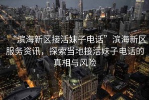 “濱海新區接活妹子電話”濱海新區服務資訊，探索當地接活妹子電話的真相與風險
