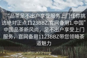 “品茶足不出戶享受服務上門任你挑選絕對正點1123BBZ.官網備用1.中國”中國品茶新風尚，足不出戶享受上門服務，官網備用1123BBZ帶您領略茶道魅力