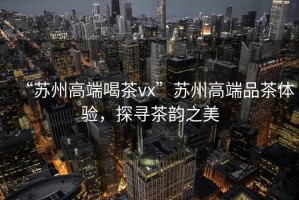“蘇州高端喝茶vx”蘇州高端品茶體驗(yàn)，探尋茶韻之美