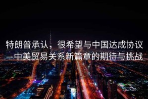 特朗普承認(rèn)，很希望與中國達(dá)成協(xié)議—中美貿(mào)易關(guān)系新篇章的期待與挑戰(zhàn)