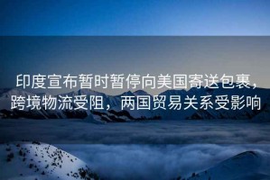 印度宣布暫時暫停向美國寄送包裹，跨境物流受阻，兩國貿易關系受影響