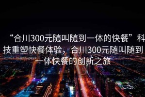 “合川300元隨叫隨到一體的快餐”科技重塑快餐體驗，合川300元隨叫隨到一體快餐的創新之旅