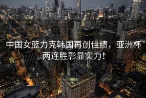 中國女籃力克韓國再創佳績，亞洲杯兩連勝彰顯實力！