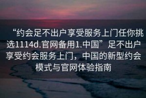 “約會足不出戶享受服務上門任你挑選1114d.官網備用1.中國”足不出戶享受約會服務上門，中國的新型約會模式與官網體驗指南