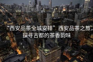 “西安品茶全城安排”西安品茶之旅，探尋古都的茶香韻味