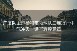 廣廈隊主帥楊鳴帶領球隊三連冠，牛氣沖天，譜寫輝煌篇章