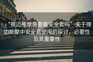 “擦邊按摩需要戴安全套嗎”關于擦邊按摩中安全套使用的探討，必要性及其重要性